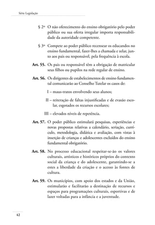 Série Legislação 
42 
§ 2º O não oferecimento do ensino obrigatório pelo poder 
público ou sua oferta irregular importa responsabili-dade 
da autoridade competente. 
§ 3º Compete ao poder público recensear os educandos no 
ensino fundamental, fazer-lhes a chamada e zelar, jun-to 
aos pais ou responsável, pela frequência à escola. 
Art. 55. Os pais ou responsável têm a obrigação de matricular 
seus filhos ou pupilos na rede regular de ensino. 
Art. 56. Os dirigentes de estabelecimentos de ensino fundamen-tal 
comunicarão ao Conselho Tutelar os casos de: 
I – maus-tratos envolvendo seus alunos; 
II – reiteração de faltas injustificadas e de evasão esco-lar, 
esgotados os recursos escolares; 
III – elevados níveis de repetência. 
Art. 57. O poder público estimulará pesquisas, experiências e 
novas propostas relativas a calendário, seriação, currí-culo, 
metodologia, didática e avaliação, com vistas à 
inserção de crianças e adolescentes excluídos do ensino 
fundamental obrigatório. 
Art. 58. No processo educacional respeitar-se-ão os valores 
culturais, artísticos e históricos próprios do contexto 
social da criança e do adolescente, garantindo-se a 
estes a liberdade da criação e o acesso às fontes de 
cultura. 
Art. 59. Os municípios, com apoio dos estados e da União, 
estimularão e facilitarão a destinação de recursos e 
espaços para programações culturais, esportivas e de 
lazer voltadas para a infância e a juventude. 
 