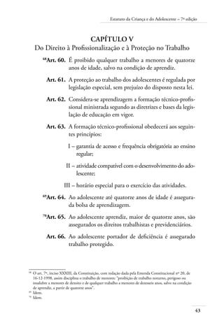 Estatuto da Criança e do Adolescente – 7ª edição 
43 
Capítulo V 
Do Direito à Profissionalização e à Proteção no Trabalho 
68Art. 60. É proibido qualquer trabalho a menores de quatorze 
anos de idade, salvo na condição de aprendiz. 
Art. 61. A proteção ao trabalho dos adolescentes é regulada por 
legislação especial, sem prejuízo do disposto nesta lei. 
Art. 62. Considera-se aprendizagem a formação técnico-profis-sional 
ministrada segundo as diretrizes e bases da legis-lação 
de educação em vigor. 
Art. 63. A formação técnico-profissional obedecerá aos seguin-tes 
princípios: 
I – garantia de acesso e frequência obrigatória ao ensino 
regular; 
II – atividade compatível com o desenvolvimento do ado-lescente; 
III – horário especial para o exercício das atividades. 
69Art. 64. Ao adolescente até quatorze anos de idade é assegura-da 
bolsa de aprendizagem. 
70Art. 65. Ao adolescente aprendiz, maior de quatorze anos, são 
assegurados os direitos trabalhistas e previdenciários. 
Art. 66. Ao adolescente portador de deficiência é assegurado 
trabalho protegido. 
68 O art. 7º, inciso XXXIII, da Constituição, com redação dada pela Emenda Constitucional nº 20, de 
16-12-1998, assim disciplina o trabalho de menores: “proibição de trabalho noturno, perigoso ou 
insalubre a menores de dezoito e de qualquer trabalho a menores de dezesseis anos, salvo na condição 
de aprendiz, a partir de quatorze anos”. 
69 Idem. 
70 Idem. 
 