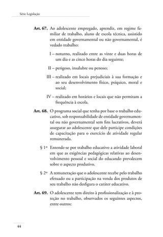 Série Legislação 
44 
Art. 67. Ao adolescente empregado, aprendiz, em regime fa-miliar 
de trabalho, aluno de escola técnica, assistido 
em entidade governamental ou não governamental, é 
vedado trabalho: 
I – noturno, realizado entre as vinte e duas horas de 
um dia e as cinco horas do dia seguinte; 
II – perigoso, insalubre ou penoso; 
III – realizado em locais prejudiciais à sua formação e 
ao seu desenvolvimento físico, psíquico, moral e 
social; 
IV – realizado em horários e locais que não permitam a 
frequência à escola. 
Art. 68. O programa social que tenha por base o trabalho edu-cativo, 
sob responsabilidade de entidade governamen-tal 
ou não governamental sem fins lucrativos, deverá 
assegurar ao adolescente que dele participe condições 
de capacitação para o exercício de atividade regular 
remunerada. 
§ 1º Entende-se por trabalho educativo a atividade laboral 
em que as exigências pedagógicas relativas ao desen-volvimento 
pessoal e social do educando prevalecem 
sobre o aspecto produtivo. 
§ 2º A remuneração que o adolescente recebe pelo trabalho 
efetuado ou a participação na venda dos produtos de 
seu trabalho não desfigura o caráter educativo. 
Art. 69. O adolescente tem direito à profissionalização e à pro-teção 
no trabalho, observados os seguintes aspectos, 
entre outros: 
 