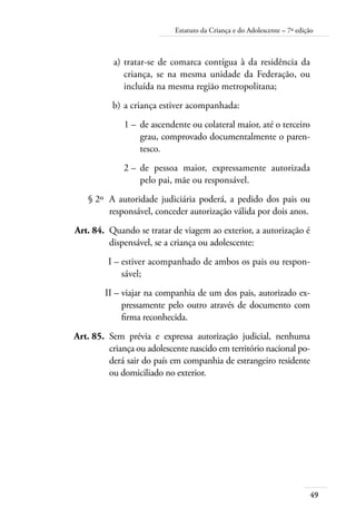Estatuto da Criança e do Adolescente – 7ª edição 
a) tratar-se de comarca contígua à da residência da 
criança, se na mesma unidade da Federação, ou 
incluída na mesma região metropolitana; 
b) a criança estiver acompanhada: 
1 – de ascendente ou colateral maior, até o terceiro 
grau, comprovado documentalmente o paren-tesco. 
49 
2 – de pessoa maior, expressamente autorizada 
pelo pai, mãe ou responsável. 
§ 2º A autoridade judiciária poderá, a pedido dos pais ou 
responsável, conceder autorização válida por dois anos. 
Art. 84. Quando se tratar de viagem ao exterior, a autorização é 
dispensável, se a criança ou adolescente: 
I – estiver acompanhado de ambos os pais ou respon-sável; 
II – viajar na companhia de um dos pais, autorizado ex-pressamente 
pelo outro através de documento com 
firma reconhecida. 
Art. 85. Sem prévia e expressa autorização judicial, nenhuma 
criança ou adolescente nascido em território nacional po-derá 
sair do país em companhia de estrangeiro residente 
ou domiciliado no exterior. 
 