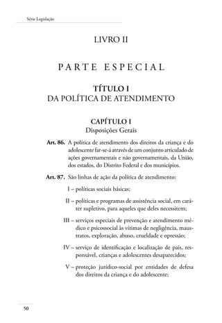 Série Legislação 
50 
LIVRO II 
P arte E special 
Título I 
Da Política de Atendimento 
Capítulo I 
Disposições Gerais 
Art. 86. A política de atendimento dos direitos da criança e do 
adolescente far-se-á através de um conjunto articulado de 
ações governamentais e não governamentais, da União, 
dos estados, do Distrito Federal e dos municípios. 
Art. 87. São linhas de ação da política de atendimento: 
I – políticas sociais básicas; 
II – políticas e programas de assistência social, em cará-ter 
supletivo, para aqueles que deles necessitem; 
III – serviços especiais de prevenção e atendimento mé-dico 
e psicossocial às vítimas de negligência, maus-tratos, 
exploração, abuso, crueldade e opressão; 
IV – serviço de identificação e localização de pais, res-ponsável, 
crianças e adolescentes desaparecidos; 
V – proteção jurídico-social por entidades de defesa 
dos direitos da criança e do adolescente; 
 