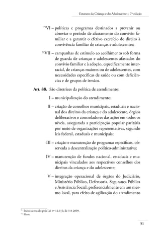 Estatuto da Criança e do Adolescente – 7ª edição 
71VI – políticas e programas destinados a prevenir ou 
51 
abreviar o período de afastamento do convívio fa-miliar 
e a garantir o efetivo exercício do direito à 
convivência familiar de crianças e adolescentes; 
72VII – campanhas de estímulo ao acolhimento sob forma 
de guarda de crianças e adolescentes afastados do 
convívio familiar e à adoção, especificamente inter-racial, 
de crianças maiores ou de adolescentes, com 
necessidades específicas de saúde ou com deficiên-cias 
e de grupos de irmãos. 
Art. 88. São diretrizes da política de atendimento: 
I – municipalização do atendimento; 
II – criação de conselhos municipais, estaduais e nacio-nal 
dos direitos da criança e do adolescente, órgãos 
deliberativos e controladores das ações em todos os 
níveis, assegurada a participação popular paritária 
por meio de organizações representativas, segundo 
leis federal, estaduais e municipais; 
III – criação e manutenção de programas específicos, ob-servada 
a descentralização político-administrativa; 
IV – manutenção de fundos nacional, estaduais e mu-nicipais 
vinculados aos respectivos conselhos dos 
direitos da criança e do adolescente; 
V – integração operacional de órgãos do Judiciário, 
Ministério Público, Defensoria, Segurança Pública 
e Assistência Social, preferencialmente em um mes-mo 
local, para efeito de agilização do atendimento 
71 Inciso acrescido pela Lei nº 12.010, de 3-8-2009. 
72 Idem. 
 