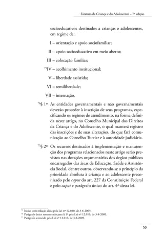 Estatuto da Criança e do Adolescente – 7ª edição 
53 
socioeducativos destinados a crianças e adolescentes, 
em regime de: 
I – orientação e apoio sociofamiliar; 
II – apoio socioeducativo em meio aberto; 
III – colocação familiar; 
75IV – acolhimento institucional; 
V – liberdade assistida; 
VI – semiliberdade; 
VII – internação. 
76§ 1º As entidades governamentais e não governamentais 
deverão proceder à inscrição de seus programas, espe-cificando 
os regimes de atendimento, na forma defini-da 
neste artigo, no Conselho Municipal dos Direitos 
da Criança e do Adolescente, o qual manterá registro 
das inscrições e de suas alterações, do que fará comu-nicação 
ao Conselho Tutelar e à autoridade judiciária. 
77§ 2º Os recursos destinados à implementação e manuten-ção 
dos programas relacionados neste artigo serão pre-vistos 
nas dotações orçamentárias dos órgãos públicos 
encarregados das áreas de Educação, Saúde e Assistên-cia 
Social, dentre outros, observando-se o princípio da 
prioridade absoluta à criança e ao adolescente preco-nizado 
pelo caput do art. 227 da Constituição Federal 
e pelo caput e parágrafo único do art. 4º desta lei. 
75 Inciso com redação dada pela Lei nº 12.010, de 3-8-2009. 
76 Parágrafo único renumerado para § 1º pela Lei nº 12.010, de 3-8-2009. 
77 Parágrafo acrescido pela Lei nº 12.010, de 3-8-2009. 
 