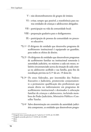 Série Legislação 
56 
V – não desmembramento de grupos de irmãos; 
VI – evitar, sempre que possível, a transferência para ou-tras 
entidades de crianças e adolescentes abrigados; 
VII – participação na vida da comunidade local; 
VIII – preparação gradativa para o desligamento; 
IX – participação de pessoas da comunidade no proces-so 
educativo. 
88§ 1º O dirigente de entidade que desenvolve programa de 
acolhimento institucional é equiparado ao guardião, 
para todos os efeitos de direito. 
89§ 2º Os dirigentes de entidades que desenvolvem programas 
de acolhimento familiar ou institucional remeterão à 
autoridade judiciária, no máximo a cada seis meses, re-latório 
circunstanciado acerca da situação de cada crian-ça 
ou adolescente acolhido e sua família, para fins da 
reavaliação prevista no § 1º do art. 19 desta lei. 
90§ 3º Os entes federados, por intermédio dos Poderes 
Executivo e Judiciário, promoverão conjuntamen-te 
a permanente qualificação dos profissionais que 
atuam direta ou indiretamente em programas de 
acolhimento institucional e destinados à colocação 
familiar de crianças e adolescentes, incluindo mem-bros 
do Poder Judiciário, Ministério Público e Con-selho 
Tutelar. 
91§ 4º Salvo determinação em contrário da autoridade judici-ária 
competente, as entidades que desenvolvem progra- 
88 Parágrafo único renumerado para § 1º pela Lei nº 12.010, de 3-8-2009. 
89 Parágrafo acrescido pela Lei nº 12.010, de 3-8-2009. 
90 Idem. 
91 Idem. 
 
