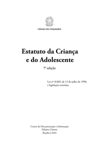 Câmara dos Deputados 
Estatuto da Criança 
e do Adolescente 
7ª edição 
Lei nº 8.069, de 13 de julho de 1990, 
e legislação correlata. 
Centro de Documentação e Informação 
Edições Câmara 
Brasília | 2010 
 