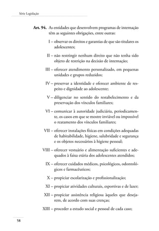Série Legislação 
58 
Art. 94. As entidades que desenvolvem programas de internação 
têm as seguintes obrigações, entre outras: 
I – observar os direitos e garantias de que são titulares os 
adolescentes; 
II – não restringir nenhum direito que não tenha sido 
objeto de restrição na decisão de internação; 
III – oferecer atendimento personalizado, em pequenas 
unidades e grupos reduzidos; 
IV – preservar a identidade e oferecer ambiente de res-peito 
e dignidade ao adolescente; 
V – diligenciar no sentido do restabelecimento e da 
preservação dos vínculos familiares; 
VI – comunicar à autoridade judiciária, periodicamen-te, 
os casos em que se mostre inviável ou impossível 
o reatamento dos vínculos familiares; 
VII – oferecer instalações físicas em condições adequadas 
de habitabilidade, higiene, salubridade e segurança 
e os objetos necessários à higiene pessoal; 
VIII – oferecer vestuário e alimentação suficientes e ade-quados 
à faixa etária dos adolescentes atendidos; 
IX – oferecer cuidados médicos, psicológicos, odontoló-gicos 
e farmacêuticos; 
X – propiciar escolarização e profissionalização; 
XI – propiciar atividades culturais, esportivas e de lazer; 
XII – propiciar assistência religiosa àqueles que deseja-rem, 
de acordo com suas crenças; 
XIII – proceder a estudo social e pessoal de cada caso; 
 