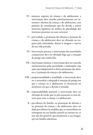 Estatuto da Criança e do Adolescente – 7ª edição 
63 
IV – interesse superior da criança e do adolescente: a 
intervenção deve atender prioritariamente aos in-teresses 
e direitos da criança e do adolescente, sem 
prejuízo da consideração que for devida a outros 
interesses legítimos no âmbito da pluralidade dos 
interesses presentes no caso concreto; 
V – privacidade: a promoção dos direitos e proteção da 
criança e do adolescente deve ser efetuada no res-peito 
pela intimidade, direito à imagem e reserva 
da sua vida privada; 
VI – intervenção precoce: a intervenção das autoridades 
competentes deve ser efetuada logo que a situação 
de perigo seja conhecida; 
VII – intervenção mínima: a intervenção deve ser exercida 
exclusivamente pelas autoridades e instituições cuja 
ação seja indispensável à efetiva promoção dos direi-tos 
e à proteção da criança e do adolescente; 
VIII – proporcionalidade e atualidade: a intervenção deve 
ser a necessária e adequada à situação de perigo em 
que a criança ou o adolescente se encontram no 
momento em que a decisão é tomada; 
IX – responsabilidade parental: a intervenção deve ser 
efetuada de modo que os pais assumam os seus de-veres 
para com a criança e o adolescente; 
X – prevalência da família: na promoção de direitos e 
na proteção da criança e do adolescente deve ser 
dada prevalência às medidas que os mantenham ou 
reintegrem na sua família natural ou extensa ou, se 
isto não for possível, que promovam a sua integra-ção 
em família substituta; 
 