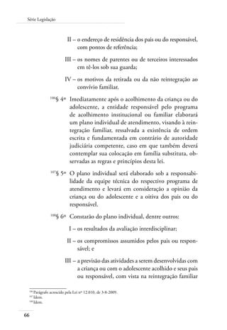 Série Legislação 
66 
II – o endereço de residência dos pais ou do responsável, 
com pontos de referência; 
III – os nomes de parentes ou de terceiros interessados 
em tê-los sob sua guarda; 
IV – os motivos da retirada ou da não reintegração ao 
convívio familiar. 
106§ 4º Imediatamente após o acolhimento da criança ou do 
adolescente, a entidade responsável pelo programa 
de acolhimento institucional ou familiar elaborará 
um plano individual de atendimento, visando à rein-tegração 
familiar, ressalvada a existência de ordem 
escrita e fundamentada em contrário de autoridade 
judiciária competente, caso em que também deverá 
contemplar sua colocação em família substituta, ob-servadas 
as regras e princípios desta lei. 
107§ 5º O plano individual será elaborado sob a responsabi-lidade 
da equipe técnica do respectivo programa de 
atendimento e levará em consideração a opinião da 
criança ou do adolescente e a oitiva dos pais ou do 
responsável. 
108§ 6º Constarão do plano individual, dentre outros: 
I – os resultados da avaliação interdisciplinar; 
II – os compromissos assumidos pelos pais ou respon-sável; 
e 
III – a previsão das atividades a serem desenvolvidas com 
a criança ou com o adolescente acolhido e seus pais 
ou responsável, com vista na reintegração familiar 
106 Parágrafo acrescido pela Lei nº 12.010, de 3-8-2009. 
107 Idem. 
108 Idem. 
 