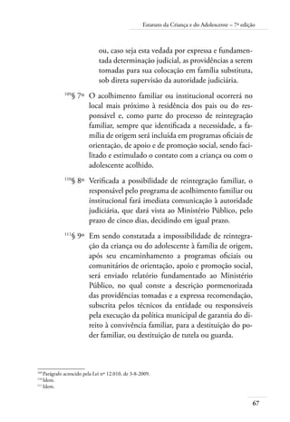 Estatuto da Criança e do Adolescente – 7ª edição 
67 
ou, caso seja esta vedada por expressa e fundamen-tada 
determinação judicial, as providências a serem 
tomadas para sua colocação em família substituta, 
sob direta supervisão da autoridade judiciária. 
109§ 7º O acolhimento familiar ou institucional ocorrerá no 
local mais próximo à residência dos pais ou do res-ponsável 
e, como parte do processo de reintegração 
familiar, sempre que identificada a necessidade, a fa-mília 
de origem será incluída em programas oficiais de 
orientação, de apoio e de promoção social, sendo faci-litado 
e estimulado o contato com a criança ou com o 
adolescente acolhido. 
110§ 8º Verificada a possibilidade de reintegração familiar, o 
responsável pelo programa de acolhimento familiar ou 
institucional fará imediata comunicação à autoridade 
judiciária, que dará vista ao Ministério Público, pelo 
prazo de cinco dias, decidindo em igual prazo. 
111§ 9º Em sendo constatada a impossibilidade de reintegra-ção 
da criança ou do adolescente à família de origem, 
após seu encaminhamento a programas oficiais ou 
comunitários de orientação, apoio e promoção social, 
será enviado relatório fundamentado ao Ministério 
Público, no qual conste a descrição pormenorizada 
das providências tomadas e a expressa recomendação, 
subscrita pelos técnicos da entidade ou responsáveis 
pela execução da política municipal de garantia do di-reito 
à convivência familiar, para a destituição do po-der 
familiar, ou destituição de tutela ou guarda. 
109 Parágrafo acrescido pela Lei nº 12.010, de 3-8-2009. 
110 Idem. 
111 Idem. 
 