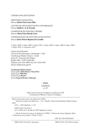 CÂMARA DOS DEPUTADOS 
DIRETORIA LEGISLATIVA 
Diretor Afrísio Vieira Lima Filho 
CENTRO DE DOCUMENTAÇÃO E INFORMAÇÃO 
Diretor Adolfo C. A. R. Furtado 
COORDENAÇÃO EDIÇÕES CÂMARA 
Diretora Maria Clara Bicudo Cesar 
COORDENAÇÃO DE ESTUDOS LEGISLATIVOS 
Diretor Sylvio Otávio Baptista de Carvalho 
1a edição, 2000; 2a edição, 2000; 3a edição, 2001; 4a edição, 2003; 5a edição, 2006; 6a edição, 2008; 
7ª edição, 2010; 1ª reimpressão, 2010. 
Câmara dos Deputados 
Centro de Documentação e Informação – Cedi 
Coordenação Edições Câmara – Coedi 
Anexo II – Praça dos Três Poderes 
Brasília (DF) – CEP 70160-900 
Telefone: (61) 3216-5809; Fax: (61) 3216-5810 
edicoes.cedi@camara.gov.br 
Coordenação Edições Câmara 
Projeto gráfico Paula Scherre e Tereza Pires 
Diagramação Pablo Braz 
Ilustração/capa Racsow 
Revisão Seção de Revisão e Indexação 
SÉRIE 
Legislação 
n. 25 
Dados Internacionais de Catalogação-na-publicação (CIP) 
Coordenação de Biblioteca. Seção de Catalogação. 
Brasil. [Estatuto da criança e do adolescente (1990)]. 
Estatuto da criança e do adolescente. – 7.ed. – Brasília : Câmara dos Deputados, Edições Câmara, 
2010. 
225 p. – (Série legislação ; n. 25) 
ISBN 978-85-736-5344-1 
Lei nº 8.069, de 13 de julho de 1990 e legislação correlata. 
1. Brasil. [Estatuto da criança e do adolescente (1990)]. 2. Direitos da criança, legislação, Brasil. 
3. Direitos do menor, Brasil. I. Título. II. Série. 
CDU 342.726-053(81)(094) 
ISBN 978-85-736-5344-1 (brochura) ISBN 978-85-736-5345-8 (e-book) 
 