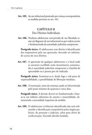 Série Legislação 
70 
Art. 105. Ao ato infracional praticado por criança corresponderão 
as medidas previstas no art. 101. 
Capítulo II 
Dos Direitos Individuais 
Art. 106. Nenhum adolescente será privado de sua liberdade se-não 
em flagrante de ato infracional ou por ordem escrita 
e fundamentada da autoridade judiciária competente. 
Parágrafo único. O adolescente tem direito à identificação 
dos responsáveis pela sua apreensão, devendo ser informa-do 
acerca de seus direitos. 
Art. 107. A apreensão de qualquer adolescente e o local onde 
se encontra recolhido serão incontinente comunica-dos 
à autoridade judiciária competente e à família do 
apreendido ou à pessoa por ele indicada. 
Parágrafo único. Examinar-se-á, desde logo e sob pena de 
responsabilidade, a possibilidade de liberação imediata. 
Art. 108. A internação, antes da sentença, pode ser determinada 
pelo prazo máximo de quarenta e cinco dias. 
Parágrafo único. A decisão deverá ser fundamentada e base-ar- 
se em indícios suficientes de autoria e materialidade, de-monstrada 
a necessidade imperiosa da medida. 
Art. 109. O adolescente civilmente identificado não será sub-metido 
a identificação compulsória pelos órgãos po-liciais, 
de proteção e judiciais, salvo para efeito de 
confrontação, havendo dúvida fundada. 
 