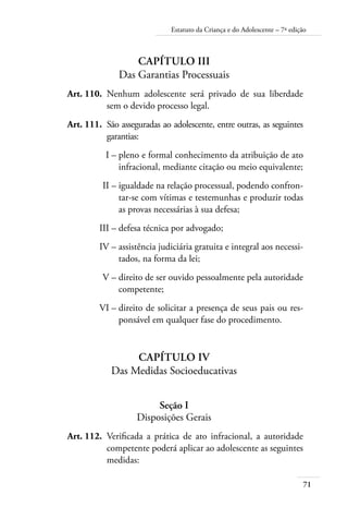Estatuto da Criança e do Adolescente – 7ª edição 
71 
Capítulo III 
Das Garantias Processuais 
Art. 110. Nenhum adolescente será privado de sua liberdade 
sem o devido processo legal. 
Art. 111. São asseguradas ao adolescente, entre outras, as seguintes 
garantias: 
I – pleno e formal conhecimento da atribuição de ato 
infracional, mediante citação ou meio equivalente; 
II – igualdade na relação processual, podendo confron-tar- 
se com vítimas e testemunhas e produzir todas 
as provas necessárias à sua defesa; 
III – defesa técnica por advogado; 
IV – assistência judiciária gratuita e integral aos necessi-tados, 
na forma da lei; 
V – direito de ser ouvido pessoalmente pela autoridade 
competente; 
VI – direito de solicitar a presença de seus pais ou res-ponsável 
em qualquer fase do procedimento. 
Capítulo IV 
Das Medidas Socioeducativas 
Seção I 
Disposições Gerais 
Art. 112. Verificada a prática de ato infracional, a autoridade 
competente poderá aplicar ao adolescente as seguintes 
medidas: 
 