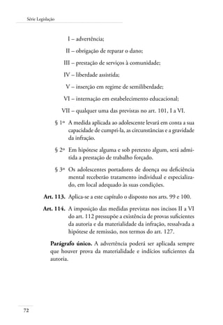 Série Legislação 
72 
I – advertência; 
II – obrigação de reparar o dano; 
III – prestação de serviços à comunidade; 
IV – liberdade assistida; 
V – inserção em regime de semiliberdade; 
VI – internação em estabelecimento educacional; 
VII – qualquer uma das previstas no art. 101, I a VI. 
§ 1º A medida aplicada ao adolescente levará em conta a sua 
capacidade de cumpri-la, as circunstâncias e a gravidade 
da infração. 
§ 2º Em hipótese alguma e sob pretexto algum, será admi-tida 
a prestação de trabalho forçado. 
§ 3º Os adolescentes portadores de doença ou deficiência 
mental receberão tratamento individual e especializa-do, 
em local adequado às suas condições. 
Art. 113. Aplica-se a este capítulo o disposto nos arts. 99 e 100. 
Art. 114. A imposição das medidas previstas nos incisos II a VI 
do art. 112 pressupõe a existência de provas suficientes 
da autoria e da materialidade da infração, ressalvada a 
hipótese de remissão, nos termos do art. 127. 
Parágrafo único. A advertência poderá ser aplicada sempre 
que houver prova da materialidade e indícios suficientes da 
autoria. 
 