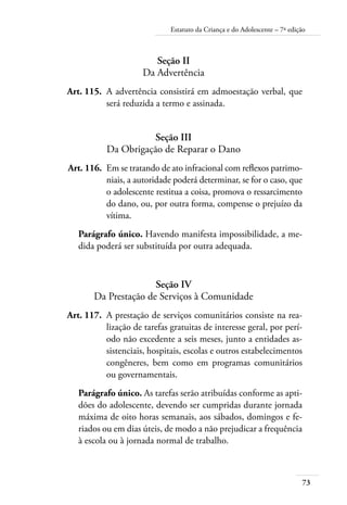 Estatuto da Criança e do Adolescente – 7ª edição 
73 
Seção II 
Da Advertência 
Art. 115. A advertência consistirá em admoestação verbal, que 
será reduzida a termo e assinada. 
Seção III 
Da Obrigação de Reparar o Dano 
Art. 116. Em se tratando de ato infracional com reflexos patrimo-niais, 
a autoridade poderá determinar, se for o caso, que 
o adolescente restitua a coisa, promova o ressarcimento 
do dano, ou, por outra forma, compense o prejuízo da 
vítima. 
Parágrafo único. Havendo manifesta impossibilidade, a me-dida 
poderá ser substituída por outra adequada. 
Seção IV 
Da Prestação de Serviços à Comunidade 
Art. 117. A prestação de serviços comunitários consiste na rea-lização 
de tarefas gratuitas de interesse geral, por perí-odo 
não excedente a seis meses, junto a entidades as-sistenciais, 
hospitais, escolas e outros estabelecimentos 
congêneres, bem como em programas comunitários 
ou governamentais. 
Parágrafo único. As tarefas serão atribuídas conforme as apti-dões 
do adolescente, devendo ser cumpridas durante jornada 
máxima de oito horas semanais, aos sábados, domingos e fe-riados 
ou em dias úteis, de modo a não prejudicar a frequência 
à escola ou à jornada normal de trabalho. 
 