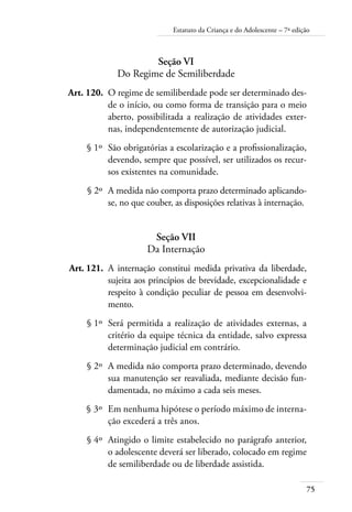 Estatuto da Criança e do Adolescente – 7ª edição 
75 
Seção VI 
Do Regime de Semiliberdade 
Art. 120. O regime de semiliberdade pode ser determinado des-de 
o início, ou como forma de transição para o meio 
aberto, possibilitada a realização de atividades exter-nas, 
independentemente de autorização judicial. 
§ 1º São obrigatórias a escolarização e a profissionalização, 
devendo, sempre que possível, ser utilizados os recur-sos 
existentes na comunidade. 
§ 2º A medida não comporta prazo determinado aplicando-se, 
no que couber, as disposições relativas à internação. 
Seção VII 
Da Internação 
Art. 121. A internação constitui medida privativa da liberdade, 
sujeita aos princípios de brevidade, excepcionalidade e 
respeito à condição peculiar de pessoa em desenvolvi-mento. 
§ 1º Será permitida a realização de atividades externas, a 
critério da equipe técnica da entidade, salvo expressa 
determinação judicial em contrário. 
§ 2º A medida não comporta prazo determinado, devendo 
sua manutenção ser reavaliada, mediante decisão fun-damentada, 
no máximo a cada seis meses. 
§ 3º Em nenhuma hipótese o período máximo de interna-ção 
excederá a três anos. 
§ 4º Atingido o limite estabelecido no parágrafo anterior, 
o adolescente deverá ser liberado, colocado em regime 
de semiliberdade ou de liberdade assistida. 
 