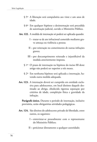 Série Legislação 
76 
§ 5º A liberação será compulsória aos vinte e um anos de 
idade. 
§ 6º Em qualquer hipótese a desinternação será precedida 
de autorização judicial, ouvido o Ministério Público. 
Art. 122. A medida de internação só poderá ser aplicada quando: 
I – tratar-se de ato infracional cometido mediante gra-ve 
ameaça ou violência a pessoa; 
II – por reiteração no cometimento de outras infrações 
graves; 
III – por descumprimento reiterado e injustificável da 
medida anteriormente imposta. 
§ 1º O prazo de internação na hipótese do inciso III deste 
artigo não poderá ser superior a três meses. 
§ 2º Em nenhuma hipótese será aplicada a internação, ha-vendo 
outra medida adequada. 
Art. 123. A internação deverá ser cumprida em entidade exclu-siva 
para adolescentes, em local distinto daquele des-tinado 
ao abrigo, obedecida rigorosa separação por 
critérios de idade, compleição física e gravidade da 
infração. 
Parágrafo único. Durante o período de internação, inclusive 
provisória, serão obrigatórias atividades pedagógicas. 
Art. 124. São direitos do adolescente privado de liberdade, entre 
outros, os seguintes: 
I – entrevistar-se pessoalmente com o representante 
do Ministério Público; 
II – peticionar diretamente a qualquer autoridade; 
 