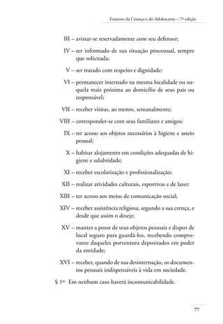 Estatuto da Criança e do Adolescente – 7ª edição 
III – avistar-se reservadamente com seu defensor; 
IV – ser informado de sua situação processual, sempre 
77 
que solicitada; 
V – ser tratado com respeito e dignidade; 
VI – permanecer internado na mesma localidade ou na-quela 
mais próxima ao domicílio de seus pais ou 
responsável; 
VII – receber visitas, ao menos, semanalmente; 
VIII – corresponder-se com seus familiares e amigos; 
IX – ter acesso aos objetos necessários à higiene e asseio 
pessoal; 
X – habitar alojamento em condições adequadas de hi-giene 
e salubridade; 
XI – receber escolarização e profissionalização; 
XII – realizar atividades culturais, esportivas e de lazer: 
XIII – ter acesso aos meios de comunicação social; 
XIV – receber assistência religiosa, segundo a sua crença, e 
desde que assim o deseje; 
XV – manter a posse de seus objetos pessoais e dispor de 
local seguro para guardá-los, recebendo compro-vante 
daqueles porventura depositados em poder 
da entidade; 
XVI – receber, quando de sua desinternação, os documen-tos 
pessoais indispensáveis à vida em sociedade. 
§ 1º Em nenhum caso haverá incomunicabilidade. 
 