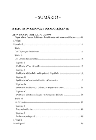 - SUMÁRIO - 
ESTATUTO DA CRIANÇA E DO ADOLESCENTE 
LEI Nº 8.069, DE 13 DE JULHO DE 1990 
Dispõe sobre o Estatuto da Criança e do Adolescente e dá outras providências.............11 
LIVRO I 
Parte Geral..........................................................................................................11 
Título I 
Das Disposições Preliminares............................................................................11 
Título II 
Dos Direitos Fundamentais..............................................................................13 
Capítulo I 
Do Direito à Vida e à Saúde ..........................................................................13 
Capítulo II 
Do Direito à Liberdade, ao Respeito e à Dignidade .......................................16 
Capítulo III 
Do Direito à Convivência Familiar e Comunitária.........................................17 
Capítulo IV 
Do Direito à Educação, à Cultura, ao Esporte e ao Lazer ...............................40 
Capítulo V 
Do Direito à Profissionalização e à Proteção no Trabalho ...............................43 
Título III 
Da Prevenção....................................................................................................45 
Capítulo I 
Disposições Gerais .........................................................................................45 
Capítulo II 
Da Prevenção Especial....................................................................................46 
LIVRO II 
Parte Especial......................................................................................................50 
 