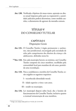 Série Legislação 
80 
Art. 130. Verificada a hipótese de maus-tratos, opressão ou abu-so 
sexual impostos pelos pais ou responsável, a autori-dade 
judiciária poderá determinar, como medida cau-telar, 
o afastamento do agressor da moradia comum. 
Título V 
Do Conselho Tutelar 
Capítulo I 
Disposições Gerais 
Art. 131. O Conselho Tutelar é órgão permanente e autôno-mo, 
não jurisdicional, encarregado pela sociedade de 
zelar pelo cumprimento dos direitos da criança e do 
adolescente, definidos nesta lei. 
119Art. 132. Em cada município haverá, no mínimo, um Conselho 
Tutelar composto de cinco membros, escolhidos pela 
comunidade local para mandato de três anos, permiti-da 
uma recondução. 
Art. 133. Para a candidatura a membro do Conselho Tutelar, se-rão 
exigidos os seguintes requisitos: 
I – reconhecida idoneidade moral; 
II – idade superior a vinte e um anos; 
III – residir no município. 
Art. 134. Lei municipal disporá sobre local, dia e horário de 
funcionamento do Conselho Tutelar, inclusive quanto 
a eventual remuneração de seus membros. 
119 Artigo com redação dada pela Lei nº 8.242, de 12-10-1991. 
 