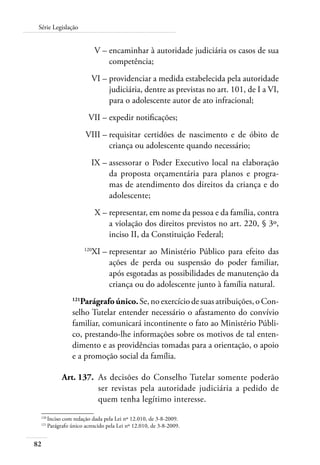 Série Legislação 
82 
V – encaminhar à autoridade judiciária os casos de sua 
competência; 
VI – providenciar a medida estabelecida pela autoridade 
judiciária, dentre as previstas no art. 101, de I a VI, 
para o adolescente autor de ato infracional; 
VII – expedir notificações; 
VIII – requisitar certidões de nascimento e de óbito de 
criança ou adolescente quando necessário; 
IX – assessorar o Poder Executivo local na elaboração 
da proposta orçamentária para planos e progra-mas 
de atendimento dos direitos da criança e do 
adolescente; 
X – representar, em nome da pessoa e da família, contra 
a violação dos direitos previstos no art. 220, § 3º, 
inciso II, da Constituição Federal; 
120XI – representar ao Ministério Público para efeito das 
ações de perda ou suspensão do poder familiar, 
após esgotadas as possibilidades de manutenção da 
criança ou do adolescente junto à família natural. 
121Parágrafo único. Se, no exercício de suas atribuições, o Con-selho 
Tutelar entender necessário o afastamento do convívio 
familiar, comunicará incontinente o fato ao Ministério Públi-co, 
prestando-lhe informações sobre os motivos de tal enten-dimento 
e as providências tomadas para a orientação, o apoio 
e a promoção social da família. 
Art. 137. As decisões do Conselho Tutelar somente poderão 
ser revistas pela autoridade judiciária a pedido de 
quem tenha legítimo interesse. 
120 Inciso com redação dada pela Lei nº 12.010, de 3-8-2009. 
121 Parágrafo único acrescido pela Lei nº 12.010, de 3-8-2009. 
 