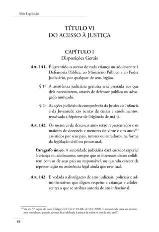 Série Legislação 
84 
Título VI 
Do Acesso à Justiça 
Capítulo I 
Disposições Gerais 
Art. 141. É garantido o acesso de toda criança ou adolescente à 
Defensoria Pública, ao Ministério Público e ao Poder 
Judiciário, por qualquer de seus órgãos. 
§ 1º A assistência judiciária gratuita será prestada aos que 
dela necessitarem, através de defensor público ou advo-gado 
nomeado. 
§ 2º As ações judiciais da competência da Justiça da Infância 
e da Juventude são isentas de custas e emolumentos, 
ressalvada a hipótese de litigância de má-fé. 
Art. 142. Os menores de dezesseis anos serão representados e os 
maiores de dezesseis e menores de vinte e um anos123 
assistidos por seus pais, tutores ou curadores, na forma 
da legislação civil ou processual. 
Parágrafo único. A autoridade judiciária dará curador especial 
à criança ou adolescente, sempre que os interesses destes colidi-rem 
com os de seus pais ou responsável, ou quando carecer de 
representação ou assistência legal ainda que eventual. 
Art. 143. E vedada a divulgação de atos judiciais, policiais e ad-ministrativos 
que digam respeito a crianças e adoles-centes 
a que se atribua autoria de ato infracional. 
123 Ver art. 5º, caput, do novo Código Civil (Lei nº 10.406, de 10-1-2002): “a menoridade cessa aos dezoito 
anos completos, quando a pessoa fica habilitada à prática de todos os atos da vida civil”. 
 