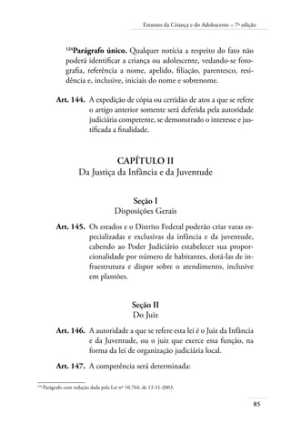 Estatuto da Criança e do Adolescente – 7ª edição 
124Parágrafo único. Qualquer notícia a respeito do fato não 
poderá identificar a criança ou adolescente, vedando-se foto-grafia, 
85 
referência a nome, apelido, filiação, parentesco, resi-dência 
e, inclusive, iniciais do nome e sobrenome. 
Art. 144. A expedição de cópia ou certidão de atos a que se refere 
o artigo anterior somente será deferida pela autoridade 
judiciária competente, se demonstrado o interesse e jus-tificada 
a finalidade. 
Capítulo II 
Da Justiça da Infância e da Juventude 
Seção I 
Disposições Gerais 
Art. 145. Os estados e o Distrito Federal poderão criar varas es-pecializadas 
e exclusivas da infância e da juventude, 
cabendo ao Poder Judiciário estabelecer sua propor-cionalidade 
por número de habitantes, dotá-las de in-fraestrutura 
e dispor sobre o atendimento, inclusive 
em plantões. 
Seção II 
Do Juiz 
Art. 146. A autoridade a que se refere esta lei é o Juiz da Infância 
e da Juventude, ou o juiz que exerce essa função, na 
forma da lei de organização judiciária local. 
Art. 147. A competência será determinada: 
124 Parágrafo com redação dada pela Lei nº 10.764, de 12-11-2003. 
 