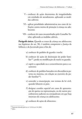 Estatuto da Criança e do Adolescente – 7ª edição 
87 
V – conhecer de ações decorrentes de irregularidades 
em entidades de atendimento, aplicando as medi-das 
cabíveis; 
VI – aplicar penalidades administrativas nos casos de in-frações 
contra norma de proteção à criança ou ado-lescente; 
VII – conhecer de casos encaminhados pelo Conselho Tu-telar, 
aplicando as medidas cabíveis. 
Parágrafo único. Quando se tratar de criança ou adolescente 
nas hipóteses do art. 98, é também competente a Justiça da 
Infância e da Juventude para o fim de: 
a) conhecer de pedidos de guarda e tutela; 
b) conhecer de ações de destituição do poder fami-liar125, 
perda ou modificação da tutela ou guarda; 
c) suprir a capacidade ou o consentimento para o ca-samento; 
d) conhecer de pedidos baseados em discordância pa-terna 
ou materna, em relação ao exercício do po-der 
familiar126; 
e) conceder a emancipação, nos termos da lei civil, 
quando faltarem os pais; 
f ) designar curador especial em casos de apresenta-ção 
de queixa ou representação, ou de outros pro-cedimentos 
judiciais ou extrajudiciais em que haja 
interesses de criança ou adolescente; 
g) conhecer de ações de alimentos; 
125 Expressão alterada pela Lei nº 12.010, de 3-8-2009. 
126 Idem. 
 