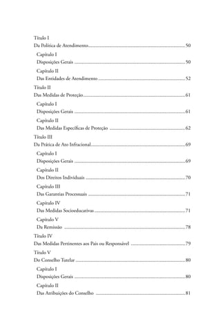 Título I 
Da Política de Atendimento..............................................................................50 
Capítulo I 
Disposições Gerais .........................................................................................50 
Capítulo II 
Das Entidades de Atendimento......................................................................52 
Título II 
Das Medidas de Proteção..................................................................................61 
Capítulo I 
Disposições Gerais .........................................................................................61 
Capítulo II 
Das Medidas Específicas de Proteção .............................................................62 
Título III 
Da Prática de Ato Infracional............................................................................69 
Capítulo I 
Disposições Gerais .........................................................................................69 
Capítulo II 
Dos Direitos Individuais ................................................................................70 
Capítulo III 
Das Garantias Processuais ..............................................................................71 
Capítulo IV 
Das Medidas Socioeducativas.........................................................................71 
Capítulo V 
Da Remissão .................................................................................................78 
Título IV 
Das Medidas Pertinentes aos Pais ou Responsável ............................................79 
Título V 
Do Conselho Tutelar........................................................................................80 
Capítulo I 
Disposições Gerais .........................................................................................80 
Capítulo II 
Das Atribuições do Conselho ........................................................................81 
 