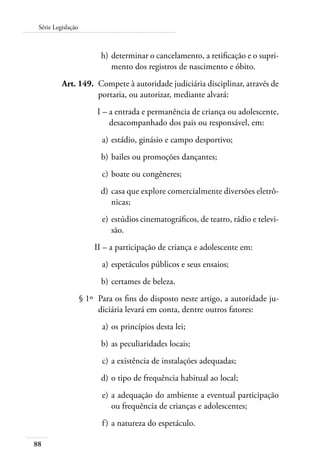 Série Legislação 
88 
h) determinar o cancelamento, a retificação e o supri-mento 
dos registros de nascimento e óbito. 
Art. 149. Compete à autoridade judiciária disciplinar, através de 
portaria, ou autorizar, mediante alvará: 
I – a entrada e permanência de criança ou adolescente, 
desacompanhado dos pais ou responsável, em: 
a) estádio, ginásio e campo desportivo; 
b) bailes ou promoções dançantes; 
c) boate ou congêneres; 
d) casa que explore comercialmente diversões eletrô-nicas; 
e) estúdios cinematográficos, de teatro, rádio e televi-são. 
II – a participação de criança e adolescente em: 
a) espetáculos públicos e seus ensaios; 
b) certames de beleza. 
§ 1º Para os fins do disposto neste artigo, a autoridade ju-diciária 
levará em conta, dentre outros fatores: 
a) os princípios desta lei; 
b) as peculiaridades locais; 
c) a existência de instalações adequadas; 
d) o tipo de frequência habitual ao local; 
e) a adequação do ambiente a eventual participação 
ou frequência de crianças e adolescentes; 
f ) a natureza do espetáculo. 
 