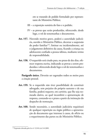 Estatuto da Criança e do Adolescente – 7ª edição 
91 
em se tratando de pedido formulado por represen-tante 
do Ministério Público; 
III – a exposição sumária do fato e o pedido; 
IV – as provas que serão produzidas, oferecendo, desde 
logo, o rol de testemunhas e documentos. 
Art. 157. Havendo motivo grave, poderá a autoridade judiciá-ria, 
ouvido o Ministério Público, decretar a suspensão 
do poder familiar132, liminar ou incidentalmente, até 
o julgamento definitivo da causa, ficando a criança ou 
adolescente confiado a pessoa idônea, mediante termo 
de responsabilidade. 
Art. 158. O requerido será citado para, no prazo de dez dias, ofe-recer 
resposta escrita, indicando as provas a serem pro-duzidas 
e oferecendo desde logo o rol de testemunhas e 
documentos. 
Parágrafo único. Deverão ser esgotados todos os meios para 
a citação pessoal. 
Art. 159. Se o requerido não tiver possibilidade de constituir 
advogado, sem prejuízo do próprio sustento e de sua 
família, poderá requerer, em cartório, que lhe seja no-meado 
dativo, ao qual incumbirá a apresentação de 
resposta, contando-se o prazo a partir da intimação do 
despacho de nomeação. 
Art. 160. Sendo necessário, a autoridade judiciária requisitará 
de qualquer repartição ou órgão público a apresenta-ção 
de documento que interesse à causa, de ofício ou 
a requerimento das partes ou do Ministério Público. 
132 Expressão alterada pela Lei nº 12.010, de 3-8-2009. 
 