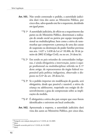 Série Legislação 
92 
Art. 161. Não sendo contestado o pedido, a autoridade judici-ária 
dará vista dos autos ao Ministério Público, por 
cinco dias, salvo quando este for o requerente, decidindo 
em igual prazo. 
133§ 1º A autoridade judiciária, de ofício ou a requerimento das 
partes ou do Ministério Público, determinará a realiza-ção 
de estudo social ou perícia por equipe interprofis-sional 
ou multidisciplinar, bem como a oitiva de teste-munhas 
que comprovem a presença de uma das causas 
de suspensão ou destituição do poder familiar previstas 
nos arts. 1.637 e 1.638 da Lei nº 10.406, de 10 de ja-neiro 
de 2002 (Código Civil), ou no art. 24 desta lei. 
134§ 2º Em sendo os pais oriundos de comunidades indíge-nas, 
é ainda obrigatória a intervenção, junto à equi-pe 
profissional ou multidisciplinar referida no § 1º 
deste artigo, de representantes do órgão federal res-ponsável 
pela política indigenista, observado o dis-posto 
no § 6º do art. 28 desta lei. 
135§ 3º Se o pedido importar em modificação de guarda, será 
obrigatória, desde que possível e razoável, a oitiva da 
criança ou adolescente, respeitado seu estágio de de-senvolvimento 
e grau de compreensão sobre as impli-cações 
da medida. 
136§ 4º É obrigatória a oitiva dos pais sempre que esses forem 
identificados e estiverem em local conhecido. 
Art. 162. Apresentada a resposta, a autoridade judiciária dará 
vista dos autos ao Ministério Público, por cinco dias, 
133 Parágrafo com redação dada pela Lei nº 12.010, de 3-8-2009. 
134 Idem. 
135 Parágrafo acrescido pela Lei nº 12.010, de 3-8-2009. 
136 Idem. 
 