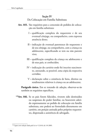 Série Legislação 
94 
Seção IV 
Da Colocação em Família Substituta 
Art. 165. São requisitos para a concessão de pedidos de coloca-ção 
em família substituta: 
I – qualificação completa do requerente e de seu 
eventual cônjuge, ou companheiro, com expressa 
anuência deste; 
II – indicação de eventual parentesco do requerente e 
de seu cônjuge, ou companheiro, com a criança ou 
adolescente, especificando se tem ou não parente 
vivo; 
III – qualificação completa da criança ou adolescente e 
de seus pais, se conhecidos; 
IV – indicação do cartório onde foi inscrito nascimen-to, 
anexando, se possível, uma cópia da respectiva 
certidão; 
V – declaração sobre a existência de bens, direitos ou 
rendimentos relativos à criança ou ao adolescente. 
Parágrafo único. Em se tratando de adoção, observar-se-ão 
também os requisitos específicos. 
139Art. 166. Se os pais forem falecidos, tiverem sido destituídos 
ou suspensos do poder familiar, ou houverem aderi-do 
expressamente ao pedido de colocação em família 
substituta, este poderá ser formulado diretamente em 
cartório, em petição assinada pelos próprios requeren-tes, 
dispensada a assistência de advogado. 
139 Caput com redação dada pela Lei nº 12.010, de 3-8-2009. 
 