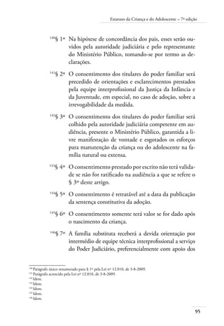 Estatuto da Criança e do Adolescente – 7ª edição 
140§ 1º Na hipótese de concordância dos pais, esses serão ou-vidos 
95 
pela autoridade judiciária e pelo representante 
do Ministério Público, tomando-se por termo as de-clarações. 
141§ 2º O consentimento dos titulares do poder familiar será 
precedido de orientações e esclarecimentos prestados 
pela equipe interprofissional da Justiça da Infância e 
da Juventude, em especial, no caso de adoção, sobre a 
irrevogabilidade da medida. 
142§ 3º O consentimento dos titulares do poder familiar será 
colhido pela autoridade judiciária competente em au-diência, 
presente o Ministério Público, garantida a li-vre 
manifestação de vontade e esgotados os esforços 
para manutenção da criança ou do adolescente na fa-mília 
natural ou extensa. 
143§ 4º O consentimento prestado por escrito não terá valida-de 
se não for ratificado na audiência a que se refere o 
§ 3º deste artigo. 
144§ 5º O consentimento é retratável até a data da publicação 
da sentença constitutiva da adoção. 
145§ 6º O consentimento somente terá valor se for dado após 
o nascimento da criança. 
146§ 7º A família substituta receberá a devida orientação por 
intermédio de equipe técnica interprofissional a serviço 
do Poder Judiciário, preferencialmente com apoio dos 
140 Parágrafo único renumerado para § 1º pela Lei nº 12.010, de 3-8-2009. 
141 Parágrafo acrescido pela Lei nº 12.010, de 3-8-2009. 
142 Idem. 
143 Idem. 
144 Idem. 
145 Idem. 
146 Idem. 
 