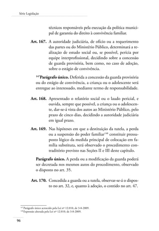 Série Legislação 
96 
técnicos responsáveis pela execução da política munici-pal 
de garantia do direito à convivência familiar. 
Art. 167. A autoridade judiciária, de ofício ou a requerimento 
das partes ou do Ministério Público, determinará a re-alização 
de estudo social ou, se possível, perícia por 
equipe interprofissional, decidindo sobre a concessão 
de guarda provisória, bem como, no caso de adoção, 
sobre o estágio de convivência. 
147Parágrafo único. Deferida a concessão da guarda provisória 
ou do estágio de convivência, a criança ou o adolescente será 
entregue ao interessado, mediante termo de responsabilidade. 
Art. 168. Apresentado o relatório social ou o laudo pericial, e 
ouvida, sempre que possível, a criança ou o adolescen-te, 
dar-se-á vista dos autos ao Ministério Público, pelo 
prazo de cinco dias, decidindo a autoridade judiciária 
em igual prazo. 
Art. 169. Nas hipóteses em que a destituição da tutela, a perda 
ou a suspensão do poder familiar148 constituir pressu-posto 
lógico da medida principal de colocação em fa-mília 
substituta, será observado o procedimento con-traditório 
previsto nas Seções II e III deste capítulo. 
Parágrafo único. A perda ou a modificação da guarda poderá 
ser decretada nos mesmos autos do procedimento, observado 
o disposto no art. 35. 
Art. 170. Concedida a guarda ou a tutela, observar-se-á o dispos-to 
no art. 32, e, quanto à adoção, o contido no art. 47. 
147 Parágrafo único acrescido pela Lei nº 12.010, de 3-8-2009. 
148 Expressão alterada pela Lei nº 12.010, de 3-8-2009. 
 