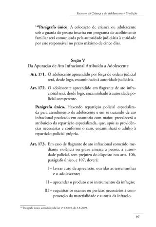 Estatuto da Criança e do Adolescente – 7ª edição 
149Parágrafo único. A colocação de criança ou adolescente 
sob a guarda de pessoa inscrita em programa de acolhimento 
familiar será comunicada pela autoridade judiciária à entidade 
por este responsável no prazo máximo de cinco dias. 
97 
Seção V 
Da Apuração de Ato Infracional Atribuído a Adolescente 
Art. 171. O adolescente apreendido por força de ordem judicial 
será, desde logo, encaminhado à autoridade judiciária. 
Art. 172. O adolescente apreendido em flagrante de ato infra-cional 
será, desde logo, encaminhado à autoridade po-licial 
competente. 
Parágrafo único. Havendo repartição policial especializa-da 
para atendimento de adolescente e em se tratando de ato 
infracional praticado em coautoria com maior, prevalecerá a 
atribuição da repartição especializada, que, após as providên-cias 
necessárias e conforme o caso, encaminhará o adulto à 
repartição policial própria. 
Art. 173. Em caso de flagrante de ato infracional cometido me-diante 
violência ou grave ameaça a pessoa, a autori-dade 
policial, sem prejuízo do disposto nos arts. 106, 
parágrafo único, e 107, deverá: 
I – lavrar auto de apreensão, ouvidas as testemunhas 
e o adolescente; 
II – apreender o produto e os instrumentos da infração; 
III – requisitar os exames ou perícias necessários à com-provação 
da materialidade e autoria da infração. 
149 Parágrafo único acrescido pela Lei nº 12.010, de 3-8-2009. 
 