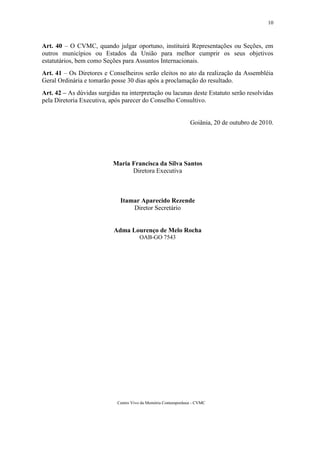 10



Art. 40 – O CVMC, quando julgar oportuno, instituirá Representações ou Seções, em
outros municípios ou Estados da União para melhor cumprir os seus objetivos
estatutários, bem como Seções para Assuntos Internacionais.
Art. 41 – Os Diretores e Conselheiros serão eleitos no ato da realização da Assembléia
Geral Ordinária e tomarão posse 30 dias após a proclamação do resultado.
Art. 42 – As dúvidas surgidas na interpretação ou lacunas deste Estatuto serão resolvidas
pela Diretoria Executiva, após parecer do Conselho Consultivo.


                                                                Goiânia, 20 de outubro de 2010.




                           Maria Francisca da Silva Santos
                                 Diretora Executiva



                              Itamar Aparecido Rezende
                                  Diretor Secretário


                           Adma Lourenço de Melo Rocha
                                       OAB-GO 7543




                             Centro Vivo da Memória Contemporânea - CVMC
 