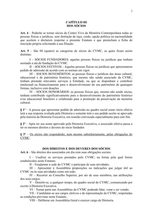 2



                                    CAPÍTULO III
                                    DOS SÓCIOS

Art. 4 – Poderão se tornar sócios do Centro Vivo da Memória Contemporânea todas as
pessoas físicas e jurídicas, sem distinção de raça, credo, opção política ou nacionalidade
que aceitem e declarem respeitar o presente Estatuto e que preencham a ficha de
inscrição própria solicitando a sua filiação.

Art. 5 – São 04 (quatro) as categorias de sócios do CVMC, as quais ficam assim
distintas:
        I – SÓCIOS FUNDADORES: aquelas pessoas físicas ou jurídicas que tenham
assinado a ata de fundação do CVMC.
        II – SÓCIOS EFETIVOS - Aquelas pessoas físicas ou jurídicas que apresentarem
pedido de admissão de acordo com as normas em vigor.
        III – SOCIOS BENEMÉRITOS: as pessoas físicas e jurídicas das áreas cultural,
educacional e de patrimônio histórico, que mesmo não sendo associado da CVMC,
tenham prestado relevantes serviços à Entidade, ou que se disponham a contribuir
intelectual ou financeiramente para o desenvolvimento do seu patrimônio de quaisquer
formas, inclusive com doações.
        IV – SÓCIOS HONORÁRIOS: as pessoas físicas que, mesmo não sendo sócias,
tenham contribuído significativamente para o desenvolvimento do patrimônio histórico
e/ou educacional brasileiro e colaborado para a promoção da preservação da memória
cultural.

§ 1º – A pessoa que apresentar pedido de admissão no quadro social como sócio efetivo
terá a sua resposta avaliada pela Diretoria e somente terá o seu pedido aceito se aprovado
pela maioria da Diretoria Executiva, em reunião convocada especialmente para este fim.

§ 2º – Após ter seu nome aprovado pela Diretoria Executiva, o associado efetivo passa a
ter os mesmos direitos e deveres do sócio fundador.

§ 3º – Os sócios não responderão, nem mesmo subsidiariamente, pelas obrigações do
CVMC.


                  DOS DIREITOS E DOS DEVERES DOS SÓCIOS
Art. 6 – São direitos dos associados em dia com suas obrigações sociais:
        I – Usufruir os serviços prestados pelo CVMC, na forma pela qual forem
estabelecidos neste Estatuto.
        II – Freqüentar a sede do CVMC e participar de suas atividades.
        III – Apresentar à Assembléia proposições ou indicações que julgar útil ao
CVMC ou às suas atividades como um todo.
        IV – Recorrer ao Conselho Superior, por ato de seus membros, nas atribuições
dos seus cargos.
        V – Demitir-se, a qualquer tempo, do quadro social do CVMC, comunicando por
escrito à Diretoria Executiva.
        VI – Tomar parte nas Assembléias do CVMC podendo falar, votar e ser votado.
        VII – Candidatar-se aos cargos eletivos e de representação do CVMC, respeitadas
as condições previstas neste Estatuto.
        VIII – Deliberar em Assembléia Geral e exercer cargo de Diretoria.
 