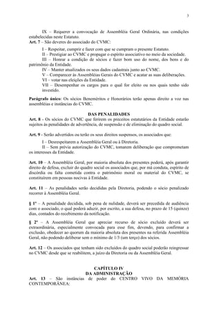 3



       IX – Requerer a convocação de Assembléia Geral Ordinária, nas condições
estabelecidas neste Estatuto.
Art. 7 – São deveres do associado do CVMC:
       I – Respeitar, cumprir e fazer com que se cumpram o presente Estatuto.
       II – Prestigiar ao CVMC e propagar o espírito associativo no meio da sociedade.
       III – Honrar a condição de sócios e fazer bom uso do nome, dos bens e do
patrimônio da Entidade.
       IV – Manter atualizados os seus dados cadastrais junto ao CVMC.
       V – Comparecer às Assembléias Gerais do CVMC e acatar as suas deliberações.
       VI – votar nas eleições da Entidade.
       VII – Desempenhar os cargos para o qual for eleito ou nos quais tenho sido
       investido.
Parágrafo único: Os sócios Beneméritos e Honorários terão apenas direito a voz nas
assembléias e instâncias do CVMC.

                                 DAS PENALIDADES
Art. 8 - Os sócios do CVMC que ferirem os preceitos estatutários da Entidade estarão
sujeitos às penalidades de advertência, de suspensão e de eliminação do quadro social.

Art. 9 - Serão advertidos ou terão os seus direitos suspensos, os associados que:
        I – Desrespeitarem a Assembléia Geral ou à Diretoria.
        II – Sem prévia autorização do CVMC, tomarem deliberação que comprometam
os interesses da Entidade.

Art. 10 – A Assembléia Geral, por maioria absoluta dos presentes poderá, após garantir
direito de defesa, excluir do quadro social os associados que, por má conduta, espírito de
discórdia ou falta cometida contra o patrimônio moral ou material do CVMC, se
constituírem em pessoas nocivas à Entidade.

Art. 11 – As penalidades serão decididas pela Diretoria, podendo o sócio penalizado
recorrer à Assembléia Geral.

§ 1º – A penalidade decidida, sob pena de nulidade, deverá ser precedida de audiência
com o associado, o qual poderá aduzir, por escrito, a sua defesa, no prazo de 15 (quinze)
dias, contados do recebimento da notificação.
§ 2º – A Assembléia Geral que apreciar recurso de sócio excluído deverá ser
extraordinária, especialmente convocada para esse fim, devendo, para confirmar a
exclusão, obedecer ao quorum da maioria absoluta dos presentes na referida Assembléia
Geral, não podendo deliberar sem o mínimo de 1/3 (um terço) dos sócios.

Art. 12 – Os associados que tenham sido excluídos do quadro social poderão reingressar
no CVMC desde que se reabilitem, a juízo da Diretoria ou da Assembléia Geral.


                           CAPÍTULO IV
                        DA ADMINISTRAÇÃO
Art. 13 – São instâncias de poder do CENTRO VIVO DA MEMÓRIA
CONTEMPORÂNEA:
 