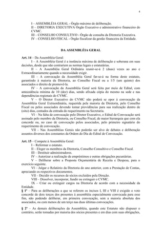 4



       I – ASSEMBLÉIA GERAL - Órgão máximo de deliberação.
       II – DIRETORIA EXECUTIVA Órgão Executivo e administrativo financeiro do
       CVMC.
       III – CONSELHO CONSULTIVO - Órgão de consulta da Diretoria Executiva.
       IV – CONSELHO FISCAL - Órgão fiscalizar da gestão financeira da Entidade.


                             DA ASSEMBLÉIA GERAL

Art. 14 – Da Assembléia Geral:
        I – A Assembléia Geral é a instância máxima de deliberação e soberana em suas
decisões, desde que não contrariem as normas legais e estatutárias.
        II – A Assembléia Geral Ordinária reunir-se-á 2 (duas) vezes ao ano e
Extraordinariamente quando a necessidade exigir.
        III – A convocação da Assembléia Geral far-se-á na forma deste estatuto,
garantindo à maioria da Diretoria, ao Conselho Fiscal ou a 1/5 (um quinto) dos
associados o direito de promovê-la.
        IV – A convocação da Assembléia Geral será feita por meio de Edital, com
antecedência mínima de 10 (dez) dias, sendo afixada cópia do mesmo na sede e nas
dependências regionais do CVMC.
        V – O Diretor Executivo do CVMC não poderá se opor à convocação da
Assembléia Geral Extraordinária, requerida pela maioria da Diretoria, pelo Conselho
Fiscal ou pelos associados devendo tomar providências para sua realização dentro de
(oito) dias, contados da entrada do requerimento na Secretaria.
        VI – Na falta de convocação pelo Diretor Executivo, o Edital de Convocação será
assinado pelo membro da Diretoria, ou Conselho Fiscal, de maior hierarquia que com ela
concorde ou, no caso de convocação pelos associados, pelo primeiro signatário do
requerimento de convocação.
        VII – Nas Assembléias Gerais não poderão ser alvo de debates e deliberação
assuntos diversos dos constantes da Ordem do Dia do Edital de Convocação.

Art. 15 – Compete à Assembléia Geral:
       I – Reformar o estatuto.
       II – Eleger os membros da Diretoria, Conselho Consultivo e Conselho Fiscal.
       III – Destituir administradores.
       IV – Autorizar a realização de empréstimos e outras obrigações pecuniárias.
       V – Deliberar sobre a Proposta Orçamentária de Receita e Despesa, para o
exercício seguinte.
       VI – Julgar o Relatório da Diretoria do ano anterior, com a Prestação de Contas,
apreciando os respectivos documentos.
       VII – Decidir os recursos de sócios excluídos pela Direção.
       VIII – Dissolver, incorporar, fundir ou extinguir o CVMC.
       IX – Criar ou extinguir cargos na Diretoria de acordo com a necessidade da
Entidade.
§ 1º – Para as deliberações a que se referem os incisos I, III e VIII é exigido o voto
concorde de dois terços dos presentes à assembléia especialmente convocada para esse
fim, não podendo deliberar, em primeira convocação, sem a maioria absoluta dos
associados, ou com menos de um terço nas duas últimas convocações.
§ 2º – As demais deliberações da Assembléia, quando este Estatuto não dispuser o
contrário, serão tomadas por maioria dos sócios presentes e em dias com suas obrigações,
 