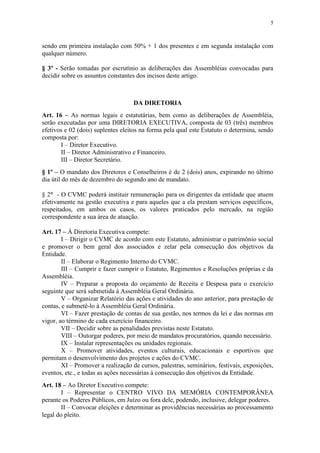 5



sendo em primeira instalação com 50% + 1 dos presentes e em segunda instalação com
qualquer número.

§ 3º - Serão tomadas por escrutínio as deliberações das Assembléias convocadas para
decidir sobre os assuntos constantes dos incisos deste artigo.



                                    DA DIRETORIA
Art. 16 – As normas legais e estatutárias, bem como as deliberações de Assembléia,
serão executadas por uma DIRETORIA EXECUTIVA, composta de 03 (três) membros
efetivos e 02 (dois) suplentes eleitos na forma pela qual este Estatuto o determina, sendo
composta por:
       I – Diretor Executivo.
       II – Diretor Administrativo e Financeiro.
       III – Diretor Secretário.
§ 1º – O mandato dos Diretores e Conselheiros é de 2 (dois) anos, expirando no último
dia útil do mês de dezembro do segundo ano de mandato.

§ 2° - O CVMC poderá instituir remuneração para os dirigentes da entidade que atuem
efetivamente na gestão executiva e para aqueles que a ela prestam serviços específicos,
respeitados, em ambos os casos, os valores praticados pelo mercado, na região
correspondente a sua área de atuação.

Art. 17 – À Diretoria Executiva compete:
        I – Dirigir o CVMC de acordo com este Estatuto, administrar o patrimônio social
e promover o bem geral dos associados e zelar pela consecução dos objetivos da
Entidade.
        II – Elaborar o Regimento Interno do CVMC.
        III – Cumprir e fazer cumprir o Estatuto, Regimentos e Resoluções próprias e da
Assembléia.
        IV – Preparar a proposta do orçamento de Receita e Despesa para o exercício
seguinte que será submetida à Assembléia Geral Ordinária.
        V – Organizar Relatório das ações e atividades do ano anterior, para prestação de
contas, e submetê-lo à Assembléia Geral Ordinária.
        VI – Fazer prestação de contas de sua gestão, nos termos da lei e das normas em
vigor, ao término de cada exercício financeiro.
        VII – Decidir sobre as penalidades previstas neste Estatuto.
        VIII – Outorgar poderes, por meio de mandatos procuratórios, quando necessário.
        IX – Instalar representações ou unidades regionais.
        X – Promover atividades, eventos culturais, educacionais e esportivos que
permitam o desenvolvimento dos projetos e ações do CVMC.
        XI – Promover a realização de cursos, palestras, seminários, festivais, exposições,
eventos, etc., e todas as ações necessárias à consecução dos objetivos da Entidade.
Art. 18 – Ao Diretor Executivo compete:
        I – Representar o CENTRO VIVO DA MEMÓRIA CONTEMPORÂNEA
perante os Poderes Públicos, em Juízo ou fora dele, podendo, inclusive, delegar poderes.
        II – Convocar eleições e determinar as providências necessárias ao processamento
legal do pleito.
 