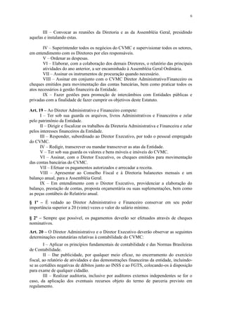 6



       III – Convocar as reuniões da Diretoria e as da Assembléia Geral, presidindo
aquelas e instalando estas.

       IV – Superintender todos os negócios do CVMC e supervisionar todos os setores,
em entendimento com os Diretores por eles responsáveis.
       V – Ordenar as despesas.
       VI – Elaborar, com a colaboração dos demais Diretores, o relatório das principais
       atividades do ano anterior, a ser encaminhado à Assembléia Geral Ordinária.
       VII – Assinar os instrumentos de procuração quando necessário.
       VIII – Assinar em conjunto com o CVMC Diretor Administrativo/Financeiro os
cheques emitidos para movimentação das contas bancárias, bem como praticar todos os
atos necessários à gestão financeira da Entidade.
       IX – Fazer gestões para promoção de intercâmbios com Entidades públicas e
privadas com a finalidade de fazer cumprir os objetivos deste Estatuto.

Art. 19 – Ao Diretor Administrativo e Financeiro compete:
      I – Ter sob sua guarda os arquivos, livros Administrativos e Financeiros e zelar
pelo patrimônio da Entidade.
      II – Dirigir e fiscalizar os trabalhos da Diretoria Administrativa e Financeira e zelar
pelos interesses financeiros da Entidade.
      III – Responder, subordinado ao Diretor Executivo, por todo o pessoal empregado
do CVMC.
      IV – Redigir, transcrever ou mandar transcrever as atas da Entidade.
      V – Ter sob sua guarda os valores e bens móveis e imóveis do CVMC.
      VI – Assinar, com o Diretor Executivo, os cheques emitidos para movimentação
das contas bancárias do CVMC.
      VII – Efetuar os pagamentos autorizados e arrecadar a receita.
      VIII – Apresentar ao Conselho Fiscal e à Diretoria balancetes mensais e um
balanço anual, para a Assembléia Geral.
      IX – Em entendimento com o Diretor Executivo, providenciar a elaboração do
balanço, prestação de contas, proposta orçamentária ou suas suplementações, bem como
as peças contábeis do Relatório anual.
§ 1º – É vedado ao Diretor Administrativo e Financeiro conservar em seu poder
importância superior a 20 (vinte) vezes o valor do salário mínimo.

§ 2º – Sempre que possível, os pagamentos deverão ser efetuados através de cheques
nominativos.
Art. 20 – O Diretor Administrativo e o Diretor Executivo deverão observar as seguintes
determinações estatutárias relativas à contabilidade do CVMC:
         I – Aplicar os princípios fundamentais de contabilidade e das Normas Brasileiras
de Contabilidade.
         II – Dar publicidade, por qualquer meio eficaz, no encerramento do exercício
fiscal, ao relatório de atividades e das demonstrações financeiras da entidade, incluindo-
se as certidões negativas de débitos junto ao INSS e ao FGTS, colocando-os à disposição
para exame de qualquer cidadão.
         III – Realizar auditoria, inclusive por auditores externos independentes se for o
caso, da aplicação dos eventuais recursos objeto do termo de parceria previsto em
regulamento.
 