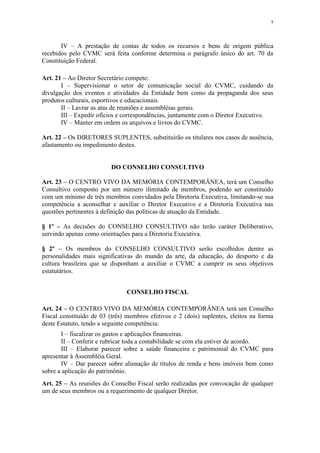 7



       IV – A prestação de contas de todos os recursos e bens de origem pública
recebidos pelo CVMC será feita conforme determina o parágrafo único do art. 70 da
Constituição Federal.

Art. 21 – Ao Diretor Secretário compete:
       I – Supervisionar o setor de comunicação social do CVMC, cuidando da
divulgação dos eventos e atividades da Entidade bem como da propaganda dos seus
produtos culturais, esportivos e educacionais.
       II – Lavrar as atas de reuniões e assembléias gerais.
       III – Expedir ofícios e correspondências, juntamente com o Diretor Executivo.
       IV – Manter em ordem os arquivos e livros do CVMC.

Art. 22 – Os DIRETORES SUPLENTES, substituirão os titulares nos casos de ausência,
afastamento ou impedimento destes.


                          DO CONSELHO CONSULTIVO

Art. 23 – O CENTRO VIVO DA MEMÓRIA CONTEMPORÂNEA, terá um Conselho
Consultivo composto por um número ilimitado de membros, podendo ser constituído
com um mínimo de três membros convidados pela Diretoria Executiva, limitando-se sua
competência a aconselhar e auxiliar o Diretor Executivo e a Diretoria Executiva nas
questões pertinentes à definição das políticas de atuação da Entidade.

§ 1º – As decisões do CONSELHO CONSULTIVO não terão caráter Deliberativo,
servindo apenas como orientações para a Diretoria Executiva.

§ 2º – Os membros do CONSELHO CONSULTIVO serão escolhidos dentre as
personalidades mais significativas do mundo da arte, da educação, do desporto e da
cultura brasileira que se disponham a auxiliar o CVMC a cumprir os seus objetivos
estatutários.


                               CONSELHO FISCAL

Art. 24 – O CENTRO VIVO DA MEMÓRIA CONTEMPORÂNEA terá um Conselho
Fiscal constituído de 03 (três) membros efetivos e 2 (dois) suplentes, eleitos na forma
deste Estatuto, tendo a seguinte competência:
       I – fiscalizar os gastos e aplicações financeiras.
       II – Conferir e rubricar toda a contabilidade se com ela estiver de acordo.
       III – Elaborar parecer sobre a saúde financeira e patrimonial do CVMC para
apresentar à Assembléia Geral.
       IV – Dar parecer sobre alienação de títulos de renda e bens imóveis bem como
sobre a aplicação do patrimônio.
Art. 25 – As reuniões do Conselho Fiscal serão realizadas por convocação de qualquer
um de seus membros ou a requerimento de qualquer Diretor.
 