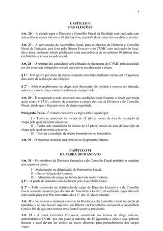 8



                                    CAPÍTULO V
                                   DAS ELEIÇÕES
Art. 26 – A eleição para a Diretoria e Conselho Fiscal da Entidade será realizada com
antecedência nunca inferior a 30 (trinta) dias, contados do término do mandato expirante.

Art. 27 – A convocação da Assembléia Geral, para as eleições de Diretoria e Conselho
Fiscal da Entidade, será feita pelo Diretor Executivo do CVMC com indicação do local,
dia e hora, mediante editais publicados com antecedência de no mínimo 30 (trinta) dias,
em boletins e avisos na sede social.

Art. 28 – O registro dos candidatos será efetuado na Secretaria do CVMC pelo associado
em dia com suas obrigações sociais que estiver encabeçando a chapa.

§ 1º – O Registro por meio de chapa completa será feito mediante recibo, até 15 (quinze)
dias antes da realização das eleições.

§ 2º – Após o recebimento da chapa pela Secretaria não poderá a mesma ser alterada,
salvo em caso de força maior devidamente comprovada.

Art. 29 – É assegurado a todo associado nas condições deste Estatuto e desde que esteja
quite com o CVMC, o direito de concorrer a cargos eletivos da Diretoria e do Conselho
Fiscal, desde que o faça por meio de chapa registrada.

Parágrafo Único - É vedado concorrer a cargo eletivo aquele que:
       I – Tenha se associado há menos de 12 (doze) meses da data da inscrição da
chapa pela qual pretenda concorrer.
       II – Tenha sido readmitido há menos de 12 (doze) meses da data da inscrição da
chapa pela qual pretenda concorrer.
       III – Possuir a condição de sócios beneméritos ou honorários.
Art. 30 – O processo eleitoral será previsto no Regimento Interno.


                                  CAPÍTULO VI
                             DA PERDA DO MANDATO
Art. 31 – Os membros da Diretoria Executiva e do Conselho Fiscal perderão o mandato
nos seguintes casos:
        I – Malversação ou dilapidação do Patrimônio Social.
        II – Grave violação do Estatuto.
        III – Abandono do cargo, na forma prevista neste Estatuto.
§ 1º – A perda do mandato será declarada pela Assembléia Geral.
§ 2º – Toda suspensão ou destituição de cargo de Diretoria Executiva e de Conselho
Fiscal somente ocorrerá por decisão da Assembléia Geral Extraordinária especialmente
convocada para esse fim, nos termos do § 1º, art. 15, deste estatuto.
Art. 32 – Se ocorrer a renúncia coletiva da Diretoria e do Conselho Fiscal ou perda de
mandato, e se não houver suplente, um Diretor ou Conselheiro convocará a Assembléia
Geral a fim de que esta nomeie uma Junta Executiva provisória.
Art. 33 – A Junta Executiva Provisória, constituída nos termos do artigo anterior,
administrará o CVMC por um prazo o máximo de 45 (quarenta e cinco) dias, período
durante o qual devem ser eleitos os novos diretores para preenchimento dos cargos
vagos.
 