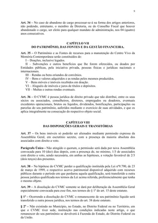 9



Art. 34 – No caso de abandono de cargo processar-se-á na forma dos artigos anteriores,
não podendo, entretanto, o membro da Diretoria, ou do Conselho Fiscal que houver
abandonado o cargo, ser eleito para qualquer mandato de administração, nos 04 (quatro)
anos consecutivos.


                          CAPÍTULO VII
        DO PATRIMÔNIO, DAS FONTES E DA GESTÃO FINANCEIRA.
Art. 35 – O Patrimônio e as Fontes de recursos para a manutenção do Centro Vivo da
Memória Contemporânea serão constituídos de:
    I – Doações, inclusive legados.
    II – Subvenções e outros benefícios que lhe forem oferecidos, ou doados por
Entidades públicas, pela iniciativa privada, pessoas físicas e jurídicas nacionais e
internacionais.
    III – Rendas ou bens oriundos de convênios.
    IV – Bens e valores adquiridos e as rendas pelos mesmos produzidos.
    V – Bens móveis e imóveis recebidos em doação.
    VI – Aluguéis de imóveis e juros de títulos e depósitos.
    VII – Multas e outras rendas eventuais.

Art. 36 – O CVMC é pessoa jurídica de direito privado que não distribui, entre os seus
sócios ou associados, conselheiros, diretores, empregados ou doadores, eventuais
excedentes operacionais, brutos ou líquidos, dividendos, bonificações, participações ou
parcelas do seu patrimônio, auferidos mediante o exercício de suas atividades, e que os
aplica integralmente na consecução do respectivo objeto social.


                             CAPÍTULO VIII
                 DAS DISPOSIÇÕES GERAIS E TRANSITÓRIAS

Art. 37 – Os bens imóveis só poderão ser alienados mediante permissão expressa da
Assembléia Geral, em escrutínio secreto, com a presença da maioria absoluta dos
associados com direito a voto.

Parágrafo Único - Não atingido o quorum, a permissão será dada por nova Assembléia
convocada para 10 (dez) dias depois, com a presença de, no mínimo, 1/3 de associados
com direito a voto, sendo necessária, em ambas as hipóteses, a votação favorável de 2/3
(dois terços) dos presentes.

Art. 38 – Na hipótese do CVMC perder a qualificação instituída pela Lei nº9.790, de 23
de março de 1999, o respectivo acervo patrimonial disponível adquirido com recursos
públicos durante o período em que perdurou aquela qualificação, será transferido a outra
pessoa jurídica qualificada nos termos da Lei acima referida, preferencialmente que tenha
o mesmo objeto.
Art. 39 – A dissolução do CVMC somente se dará por deliberação da Assembléia Geral
especialmente convocada para esse fim, nos termos do § 1º do art. 15 deste estatuto.
§ 1º – Ocorrendo a dissolução do CVMC o remanescente de seu patrimônio líquido será
transferido a outra pessoa jurídica, nos termos do art. 38 deste estatuto.
§ 2º – Não existindo no Município, no Estado, no Distrito Federal ou no Território, em
que o CVMC tiver sede, instituição nas condições indicadas neste artigo, o que
remanescer do seu patrimônio se devolverá à Fazenda do Estado, do Distrito Federal ou
da União.
 