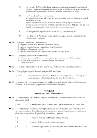 3
§ 1º - As sessões da Assembléia Geral serão convocadas com antecedência mínima de
dez dias, ou por edital de convocação publicado no órgão oficial da Associação, ou
por circular complementada por avisos afixados no recinto do Colégio.
§ 2º - A Assembléia Geral só se instalará:
a) Em primeira convocação, com pelo menos metade mais um do número total de
associados efetivos;
b) Em segunda convocação, meia hora depois, com qualquer número de
associados, salvo quando se tratar de eventual dissolução da APP, caso em que será
exigida a presença de 2/3 (dois terços) dos associados presentes.
§ 3º - Não é permitida a participação do Associado, por representação;
§ 4º - As decisões da Assembléia geral serão tomadas pela maioria simples dos votos
dos associados presentes.
Art. 11 - Compete à Assembléia Geral ordinária:
a) eleger os membros da Diretoria e Conselho Fiscal;
b) apreciar o relatório anual e a prestação geral de contas;
c) deliberar sobre assuntos gerais;
d) aprovar a alienação ou oneração de bens imóveis da Associação;
Art. 12 - Compete à Assembléia Geral Ordinária:
a) reformar o presente Estatuto, sempre que exigirem os interesses da Associação;
b) decidir sobre assuntos previstos no edital de convocação;
c) cassar mandatos;
Art. 13 - O exercício administrativo da APP encerrar-se-à no final do mês de abril de cada ano.
Art. 14 - Para qualquer cargo da Diretoria será permitida a reeleição.
§ único - Para reformar os Estatutos, a deliberação será sempre de 2/3 (dois terços) dos
sócios presentes à Assembléia Geral em gozo de seus direitos.
Art. 15 - As vagas que eventualmente ocorrerem na Diretoria, serão preenchidas por deliberação da
Diretoria “ad referendum” da primeira Assembléia Geral seguinte.
TÍTULO II
Da diretoria e do Conselho Fiscal
Art. 16 - A administração da APP fica a cargo de uma Diretoria e de um conselho Fiscal, eleitos em
Assembléia Geral.
§ único - Só poderão fazer parte da Diretoria e do Conselho Fiscal, sócios efetivos.
Art. 17 - A Diretoria será constituída de: um presidente, três vice-presidentes, dois secretários, dois
tesoureiros, o diretor do estabelecimento, um assistente eclesiástico, um assessor jurídico, um
diretor social, um diretor de patrimônio e um diretor esportivo.
§ 1º - O prazo do mandato da Diretoria será de um ano;
§ 2º - Os cargos da Diretoria não serão remunerados;
§ 3º - O Presidente, que encerra seu mandato, fará parte da nova Diretoria, como
 
