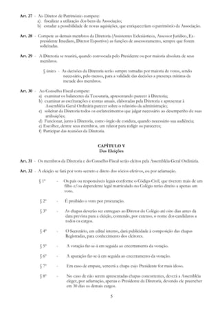 5
Art. 27 - Ao Diretor de Patrimônio compete:
a) fiscalizar a utilização dos bens da Associação;
b) estudar a possibilidade de novas aquisições, que enriqueceriam o patrimônio da Associação.
Art. 28 - Compete as demais membros da Diretoria (Assistentes Eclesiásticos, Assessor Jurídico, Ex-
presidente Imediato, Diretor Esportivo) as funções de assessoramento, sempre que forem
solicitadas.
Art. 29 - A Diretoria se reunirá, quando convocada pelo Presidente ou por maioria absoluta de seus
membros.
§ único - As decisões da Diretoria serão sempre tomadas por maioria de votos, sendo
necessário, pelo menos, para a validade das decisões a presença mínima da
metade dos membros.
Art. 30 - Ao Conselho Fiscal compete:
a) examinar os balancetes da Tesouraria, apresentando parecer à Diretoria;
b) examinar as escriturações e contas anuais, elaboradas pela Diretoria e apresentar à
Assembléia Geral Ordinária parecer sobre o relatório da administração;
c) solicitar da Diretoria todos os esclarecimentos que julgar necessário ao desempenho de suas
atribuições;
d) Funcionar, junto à Diretoria, como órgão de conduta, quando necessário sua audiência;
e) Escolher, dentre seus membros, um relator para redigir os pareceres;
f) Participar das reuniões da Diretoria.
CAPÍTULO V
Das Eleições
Art. 31 - Os membros da Diretoria e do Conselho Fiscal serão eleitos pela Assembléia Geral Ordinária.
Art. 32 - A eleição se fará por voto secreto e direto dos sócios efetivos, ou por aclamação.
§ 1º - Os pais ou responsáveis legais conforme o Código Civil, que tiverem mais de um
filho e/ou dependente legal matriculado no Colégio terão direito a apenas um
voto.
§ 2º - É proibido o voto por procuração.
§ 3º - As chapas deverão ser entregues ao Diretor do Colégio até oito dias antes da
data prevista para a eleição, contendo, por extenso, o nome dos candidatos a
todos os cargos.
§ 4º - O Secretário, em edital interno, dará publicidade à composição das chapas
Registradas, para conhecimento dos eleitores.
§ 5º - A votação far-se-à em seguida ao encerramento da votação.
§ 6º - A apuração far-se-à em seguida ao encerramento da votação.
§ 7º - Em caso de empate, vencerá a chapa cujo Presidente for mais idoso.
§ 8º - No caso de não serem apresentadas chapas concorrentes, deverá a Assembléia
eleger, por aclamação, apenas o Presidente da Diretoria, devendo ele preencher
em 30 dias os demais cargos.
 