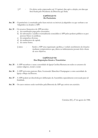 6
§ 9º - Os eleitos serão empossados até 15 (quinze) dias após a eleição, em data que
Será fixada pelo Presidente da Diretoria que finda.
CAPÍTULO VI
Do Patrimônio
Art. 30 - O patrimônio é constituído pelos bens móveis ou imóveis já adquiridos ou que venham a ser
Adquiridos ou doados à APP.
Art. 31 - Os recursos financeiros da APP provirão:
a) da contribuição paga pelos associados;
b) de subvenções e auxílios eventualmente concedidos à APP pelos poderes públicos ou por
pessoas físicas ou jurídicas;
c) de campanhas diversas;
d) de rendimentos de capital;
e) de outras fontes.
§ único - Sendo a APP uma organização apolítica, é vedado recebimento de doações
mediante compromissos que, direta ou indiretamente possam ferir a lisura
de seus objetivos.
CAPÍTULO VII
Das Disposições Gerais e Transitórias
Art. 35 - A APP reconhece e acata a autoridade da Igreja Católica Romana em todos os assuntos de
caráter religioso, moral e social.
Art. 36 - A APP terá como patrono: Bem Aventurado Marcelino Champagnat e como autoridade da
Igreja o Bispo da Diocese.
Art. 37 - A APP poderá ser dissolvida por deliberação da Assembléia especialmente convocada para tal
finalidade.
Art. 38 - Os casos omissos serão resolvidos pela Diretoria da APP que estiver em exercício.
Criciúma (SC), 27 de agosto de 1988.
 