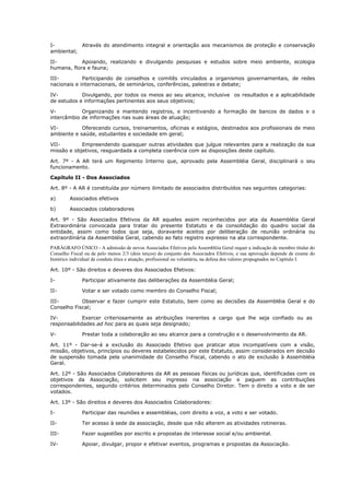 I-         Através do atendimento integral e orientação aos mecanismos de proteção e conservação
ambiental;

II-         Apoiando, realizando e divulgando pesquisas e estudos sobre meio ambiente, ecologia
humana, flora e fauna;

III-         Participando de conselhos e comitês vinculados a organismos governamentais, de redes
nacionais e internacionais, de seminários, conferências, palestras e debate;

IV-         Divulgando, por todos os meios ao seu alcance, inclusive os resultados e a aplicabilidade
de estudos e informações pertinentes aos seus objetivos;

V-          Organizando e mantendo registros, e incentivando a formação de bancos de dados e o
intercâmbio de informações nas suas áreas de atuação;

VI-         Oferecendo cursos, treinamentos, oficinas e estágios, destinados aos profissionais de meio
ambiente e saúde, estudantes e sociedade em geral;

VII-        Empreendendo quaisquer outras atividades que julgue relevantes para a realização da sua
missão e objetivos, resguardada a completa coerência com as disposições deste capítulo.

Art. 7º - A AR terá um Regimento Interno que, aprovado pela Assembléia Geral, disciplinará o seu
funcionamento.

Capítulo II - Dos Associados

Art. 8º - A AR é constituída por número ilimitado de associados distribuídos nas seguintes categorias:

a)       Associados efetivos

b)       Associados colaboradores

Art. 9º - São Associados Efetivos da AR aqueles assim reconhecidos por ata da Assembléia Geral
Extraordinária convocada para tratar do presente Estatuto e da consolidação do quadro social da
entidade, assim como todos que seja, doravante aceitos por deliberação de reunião ordinária ou
extraordinária da Assembléia Geral, cabendo ao fato registro expresso na ata correspondente.
PARÁGRAFO ÚNICO - A admissão de novos Associados Efetivos pela Assembléia Geral requer a indicação de membro titular do
Conselho Fiscal ou de pelo menos 2/3 (dois terços) do conjunto dos Associados Efetivos, e sua aprovação depende de exame do
histórico individual de conduta ética e atuação, profissional ou voluntária, na defesa dos valores propugnados no Capítulo I.

Art. 10º - São direitos e deveres dos Associados Efetivos:

I-             Participar ativamente das deliberações da Assembléia Geral;

II-            Votar e ser votado como membro do Conselho Fiscal;

III-        Observar e fazer cumprir este Estatuto, bem como as decisões da Assembléia Geral e do
Conselho Fiscal;

IV-          Exercer criteriosamente as atribuições inerentes a cargo que lhe seja confiado ou as
responsabilidades ad hoc para as quais seja designado;

V-             Prestar toda a colaboração ao seu alcance para a construção e o desenvolvimento da AR.

Art. 11º - Dar-se-á a exclusão do Associado Efetivo que praticar atos incompatíveis com a visão,
missão, objetivos, princípios ou deveres estabelecidos por este Estatuto, assim considerados em decisão
de suspensão tomada pela unanimidade do Conselho Fiscal, cabendo o ato de exclusão à Assembléia
Geral.

Art. 12º - São Associados Colaboradores da AR as pessoas físicas ou jurídicas que, identificadas com os
objetivos da Associação, solicitem seu ingresso na associação e paguem as contribuições
correspondentes, segundo critérios determinados pelo Conselho Diretor. Tem o direito a voto e de ser
votados.

Art. 13º - São direitos e deveres dos Associados Colaboradores:

I-             Participar das reuniões e assembléias, com direito a voz, a voto e ser votado.

II-            Ter acesso à sede da associação, desde que não alterem as atividades rotineiras.

III-           Fazer sugestões por escrito e propostas de interesse social e/ou ambiental.

IV-            Apoiar, divulgar, propor e efetivar eventos, programas e propostas da Associação.
 