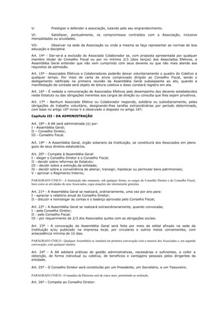 V-            Prestigiar e defender a associação, lutando pelo seu engrandecimento.

VI-        Satisfazer, pontualmente, os compromissos contraídos com a Associação, inclusive
mensalidades ou anuidades.

VII-        Observar na sede da Associação ou onde a mesma se faça representar as normas de boa
educação e disciplina

Art. 14º - Dar-se-á a exclusão do Associado Colaborador se, com proposta apresentada por qualquer
membro titular do Conselho Fiscal ou por no mínimo 2/3 (dois terços) dos Associados Efetivos, a
Assembléia Geral entender que não vem cumprindo com seus deveres ou que não mais atende aos
requisitos de admissão.

Art. 15º - Associados Efetivos e Colaboradores poderão deixar voluntariamente o quadro do Coletivo a
qualquer tempo. Por meio de carta de envio comprovado dirigido ao Conselho Fiscal, sendo o
desligamento ratificado na primeira reunião da Assembléia Geral subseqüente ao ato, quando a
manifestação de vontade será objeto de leitura coletiva e disso constará registro em ata.

Art. 16º - É vedada a remuneração de Associados Efetivos pelo desempenho dos deveres estabelecidos
neste Estatuto ou das obrigações inerentes aos cargos de direção ou consulta que lhes sejam privativos.

Art. 17º - Nenhum Associado Efetivo ou Colaborador responde, solidária ou subsidiariamente, pelas
obrigações de trabalho voluntário, designando-lhes tarefas extraordinárias por período determinado,
com base no artigo 10º inciso V e observado o disposto no artigo 16º;

Capítulo III - DA ADMINISTRAÇÃO

Art. 18º - A AR será administrada (o) por:
I - Assembléia Geral;
II – Conselho Diretor;
III - Conselho Fiscal.

Art. 19º - A Assembléia Geral, órgão soberano da Instituição, se constituirá dos Associados em pleno
gozo de seus direitos estatutários.

Art. 20º - Compete à Assembléia Geral:
I - eleger o Conselho Diretor e o Conselho Fiscal;
II - decidir sobre reformas do Estatuto;
III - decidir sobre a extinção da entidade;
IV - decidir sobre a conveniência de alienar, transigir, hipotecar ou permutar bens patrimoniais;
V - aprovar o Regimento Interno;

PARÁGRAFO ÚNICO - A Instituição não remunera, sob qualquer forma, os cargos do Conselho Diretor e do Conselho Fiscal,
bem como as atividades de seus Associados, cujas atuações são inteiramente gratuitas.

Art. 21º - A Assembléia Geral se realizará, ordinariamente, uma vez por ano para:
I - apreciar o relatório anual do Conselho Diretor;
II - discutir e homologar as contas e o balanço aprovado pelo Conselho Fiscal;

Art. 22º - A Assembléia Geral se realizará extraordinariamente, quando convocada;
I - pela Conselho Diretor;
II - pelo Conselho Fiscal;
III - por requerimento de 2/3 dos Associados quites com as obrigações sociais.

Art. 23º - A convocação da Assembléia Geral será feita por meio de edital afixado na sede da
Instituição e/ou publicado na imprensa local, por circulares e outros meios convenientes, com
antecedência mínima de 10 dias.

PARÁGRAFO ÚNICO - Qualquer Assembléia se instalará em primeira convocação com a maioria dos Associados e, em segunda
convocação, com qualquer número.

Art. 24º - A AR adotará práticas de gestão administrativas, necessárias e suficientes, a coibir a
obtenção, de forma individual ou coletiva, de benefícios e vantagens pessoais pelos dirigentes da
entidade.

Art. 25º - O Conselho Diretor será constituído por um Presidente, um Secretário, e um Tesoureiro.

PARÁGRAFO ÚNICO - O mandato da Diretoria será de cinco anos, permitindo-se reeleição.

Art. 26º - Compete ao Conselho Diretor:
 