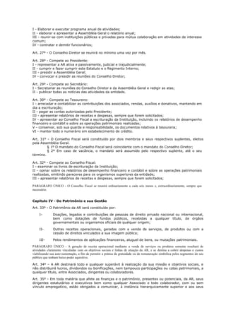 I - Elaborar e executar programa anual de atividades;
II - elaborar e apresentar a Assembléia Geral o relatório anual;
III - reunir-se com instituições públicas e privadas para mútua colaboração em atividades de interesse
comum;
IV - contratar e demitir funcionários;

Art. 27º - O Conselho Diretor se reunirá no mínimo uma vez por mês.

Art. 28º - Compete ao Presidente:
I - representar a AR ativa e passivamente, judicial e trajudicialmente;
II - cumprir e fazer cumprir este Estatuto e o Regimento Interno;
III - presidir a Assembléia Geral;
IV - convocar e presidir as reuniões do Conselho Diretor;

Art. 29º - Compete ao Secretário:
I - Secretariar as reuniões do Conselho Diretor e da Assembléia Geral e redigir as atas;
II - publicar todas as notícias das atividades da entidade.

Art. 30º - Compete ao Tesoureiro:
I - arrecadar e contabilizar as contribuições dos associados, rendas, auxílios e donativos, mantendo em
dia a escrituração;
II - pagar as contas autorizadas pelo Presidente;
III - apresentar relatórios de receitas e despesas, sempre que forem solicitados;
IV - apresentar ao Conselho Fiscal a escrituração da Instituição, incluindo os relatórios de desempenho
financeiro e contábil e sobre as operações patrimoniais realizadas;
V - conservar, sob sua guarda e responsabilidade, os documentos relativos à tesouraria;
VI - manter todo o numerário em estabelecimento de crédito.

Art. 31º - O Conselho Fiscal será constituído por dois membros e seus respectivos suplentes, eleitos
pela Assembléia Geral.
         § 1º O mandato do Conselho Fiscal será coincidente com o mandato do Conselho Diretor;
         § 2º Em caso de vacância, o mandato será assumido pelo respectivo suplente, até o seu
término.

Art. 32º - Compete ao Conselho Fiscal:
I - examinar os livros de escrituração da Instituição;
II - opinar sobre os relatórios de desempenho financeiro e contábil e sobre as operações patrimoniais
realizadas, emitindo pareceres para os organismos superiores da entidade;
III - apresentar relatórios de receitas e despesas, sempre que forem solicitados;

PARÁGRAFO ÚNICO - O Conselho Fiscal se reunirá ordinariamente a cada seis meses e, extraordinariamente, sempre que
necessário.


Capítulo IV - Do Patrimônio e sua Gestão

Art. 33º - O Patrimônio da AR será constituído por:

     I-        Doações, legados e contribuições de pessoas de direito privado nacional ou internacional,
               bem como dotações de fundos públicos, recebidas a qualquer título, de órgãos
               governamentais ou organismos oficiais de qualquer origem;

     II-       Outras receitas operacionais, geradas com a venda de serviços, de produtos ou com a
               cessão de direitos vinculados a sua imagem pública;

     III-      Pelos rendimentos de aplicações financeiras, aluguel de bens, ou mutações patrimoniais.
PARÁGRAFO ÚNICO - A geração de receita operacional mediante a venda de serviços ou produtos somente resultará de
atividades claramente vinculadas com os objetivos sociais e linhas de atuação da AR, e se destina a cobrir despesas e custos
viabilizando sua auto-sustentação, a fim de permitir a prática da gratuidade ou de remuneração simbólica pelos segmentos do seu
público que tenham baixo poder aquisitivo.

Art. 34º – A AR destinará todo e qualquer superávit à realização da sua missão e objetivos sociais, e
não distribuirá lucros, dividendos ou bonificações, nem tampouco participações ou cotas patrimoniais, a
qualquer título, entre Associados, dirigentes ou colaboradores.

Art. 35º - Em toda matéria que afete as finanças e o patrimônio, presentes ou potenciais, da AR, seus
dirigentes estatutários e executivos bem como qualquer Associado e todo colaborador, com ou sem
vínculo empregatício, estão obrigados a comunicar, à instância hierarquicamente superior e aos seus
 